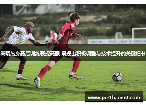 吴曦热身赛后训练表现亮眼 展现出积极调整与技术提升的关键细节