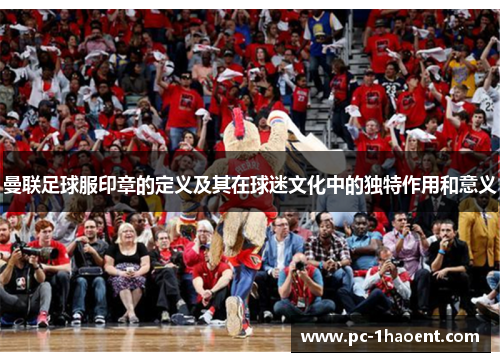 曼联足球服印章的定义及其在球迷文化中的独特作用和意义