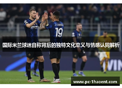 国际米兰球迷自称背后的独特文化意义与情感认同解析 国际米兰球迷自称背后的独特文化意义与情感认同解析