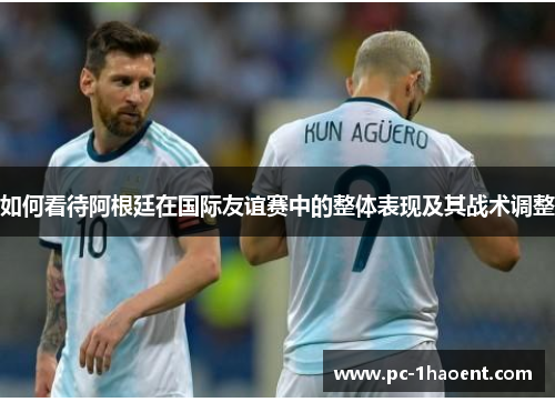 如何看待阿根廷在国际友谊赛中的整体表现及其战术调整