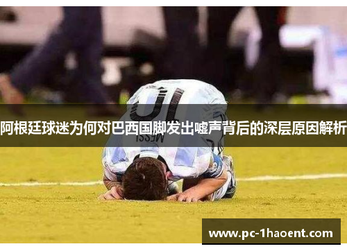 阿根廷球迷为何对巴西国脚发出嘘声背后的深层原因解析 阿根廷球迷为何对巴西国脚发出嘘声背后的深层原因解析